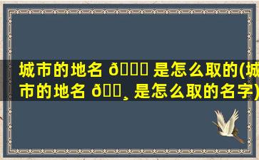 城市的地名 🐛 是怎么取的(城市的地名 🕸 是怎么取的名字)